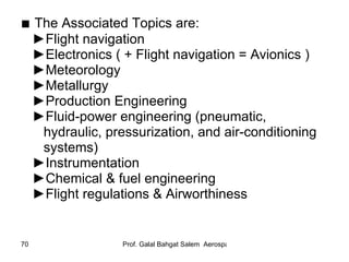 ■  The Associated Topics are: ► Flight navigation ► Electronics ( + Flight navigation = Avionics ) ► Meteorology ► Metallurgy ► Production Engineering ► Fluid-power engineering (pneumatic,  hydraulic, pressurization, and air-conditioning  systems) ► Instrumentation ► Chemical & fuel engineering ► Flight regulations & Airworthiness 