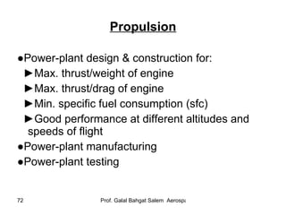 Propulsion ● Power-plant design & construction for: ► Max. thrust/weight of engine ► Max. thrust/drag of engine ► Min. specific fuel consumption (sfc) ► Good performance at different altitudes and speeds of flight ● Power-plant manufacturing ● Power-plant testing 
