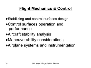 Flight Mechanics & Control ● Stabilizing and control surfaces design ● Control surfaces operation and performance ● Aircraft stability analysis ● Maneuverability considerations ● Airplane systems and instrumentation 
