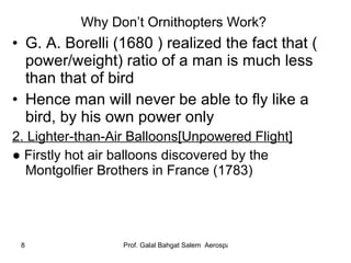 Why Don’t Ornithopters Work?  G. A. Borelli (1680 ) realized the fact that ( power/weight) ratio of a man is much less than that of bird Hence man will never be able to fly like a bird, by his own power only 2. Lighter-than-Air Balloons[Unpowered Flight] ●  Firstly hot air balloons discovered by the Montgolfier Brothers in France (1783) 