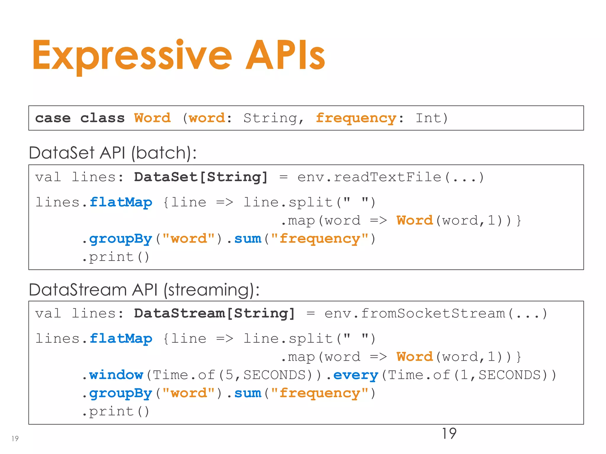 19
Expressive APIs
19
case class Word (word: String, frequency: Int)
val lines: DataStream[String] = env.fromSocketStream(...)
lines.flatMap {line => line.split(" ")
.map(word => Word(word,1))}
.window(Time.of(5,SECONDS)).every(Time.of(1,SECONDS))
.groupBy("word").sum("frequency")
.print()
val lines: DataSet[String] = env.readTextFile(...)
lines.flatMap {line => line.split(" ")
.map(word => Word(word,1))}
.groupBy("word").sum("frequency")
.print()
DataSet API (batch):
DataStream API (streaming):
 