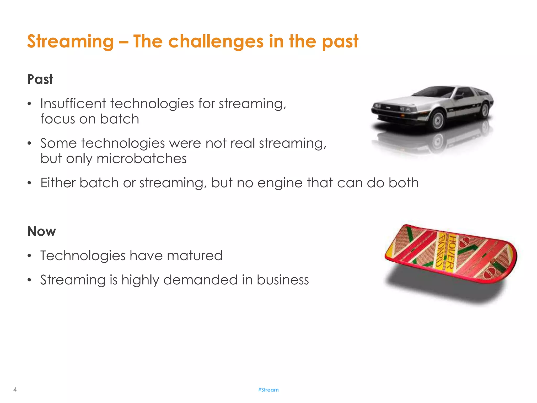 4
Past
• Insufficent technologies for streaming,
focus on batch
• Some technologies were not real streaming,
but only microbatches
• Either batch or streaming, but no engine that can do both
Now
• Technologies have matured
• Streaming is highly demanded in business
Streaming – The challenges in the past
#Stream
 