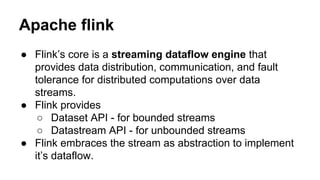 Apache flink
● Flink’s core is a streaming dataflow engine that
provides data distribution, communication, and fault
tolerance for distributed computations over data
streams.
● Flink provides
○ Dataset API - for bounded streams
○ Datastream API - for unbounded streams
● Flink embraces the stream as abstraction to implement
it’s dataflow.
 