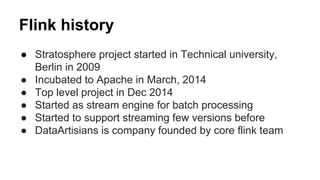 Flink history
● Stratosphere project started in Technical university,
Berlin in 2009
● Incubated to Apache in March, 2014
● Top level project in Dec 2014
● Started as stream engine for batch processing
● Started to support streaming few versions before
● DataArtisians is company founded by core flink team
 