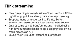 Flink streaming
● Flink Streaming is an extension of the core Flink API for
high-throughput, low-latency data stream processing
● Supports many data sources like Flume, Twitter,
ZeroMQ and also from any user defined data source
● Data streams can be transformed and modified using
high-level functions similar to the ones provided by the
batch processing API
● Sound much like Spark streaming promises !!
 