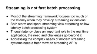 Streaming is not fast batch processing
● Most of the streaming framework focuses too much on
the latency when they develop streaming extensions
● Both storm and spark-streaming view streaming as low
latency batch processing system
● Though latency plays an important role in the real time
application, the need and challenges go beyond it
● Addressing the complex needs of modern streaming
systems need a fresh view on streaming API’s
 