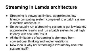 Streaming in Lamda architecture
● Streaming is viewed as limited, approximate, low
latency computing system compared to a batch system
in lambda architecture
● So we usually run a streaming system to get low latency
approximate results and run a batch system to get high
latency with accurate result
● All the limitations of streaming is stemmed from
conventional thinking and implementations
● New idea is why not streaming a low latency accurate
system itself?
 