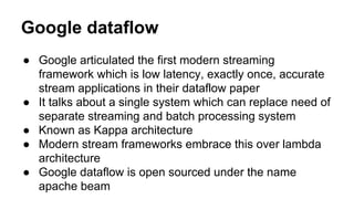 Google dataflow
● Google articulated the first modern streaming
framework which is low latency, exactly once, accurate
stream applications in their dataflow paper
● It talks about a single system which can replace need of
separate streaming and batch processing system
● Known as Kappa architecture
● Modern stream frameworks embrace this over lambda
architecture
● Google dataflow is open sourced under the name
apache beam
 