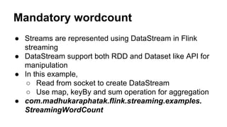 Mandatory wordcount
● Streams are represented using DataStream in Flink
streaming
● DataStream support both RDD and Dataset like API for
manipulation
● In this example,
○ Read from socket to create DataStream
○ Use map, keyBy and sum operation for aggregation
● com.madhukaraphatak.flink.streaming.examples.
StreamingWordCount
 