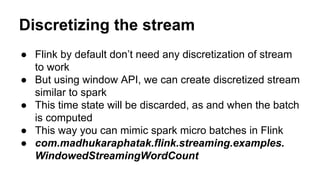 Discretizing the stream
● Flink by default don’t need any discretization of stream
to work
● But using window API, we can create discretized stream
similar to spark
● This time state will be discarded, as and when the batch
is computed
● This way you can mimic spark micro batches in Flink
● com.madhukaraphatak.flink.streaming.examples.
WindowedStreamingWordCount
 