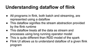 Understanding dataflow of flink
● All programs in flink, both batch and streaming, are
represented using a dataflow
● This dataflow signifies the stream abstraction provided
by the flink runtime
● This dataflow treats all the data as stream and
processes using long running operator model
● This is quite different than RDD model of the spark
● Flink UI allows us to understand dataflow of a given flink
program
 