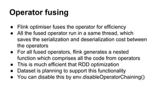 Operator fusing
● Flink optimiser fuses the operator for efficiency
● All the fused operator run in a same thread, which
saves the serialization and deserialization cost between
the operators
● For all fused operators, flink generates a nested
function which comprises all the code from operators
● This is much efficient that RDD optimization
● Dataset is planning to support this functionality
● You can disable this by env.disableOperatorChaining()
 