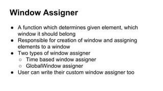 Window Assigner
● A function which determines given element, which
window it should belong
● Responsible for creation of window and assigning
elements to a window
● Two types of window assigner
○ Time based window assigner
○ GlobalWindow assigner
● User can write their custom window assigner too
 