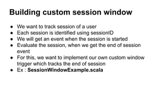 Building custom session window
● We want to track session of a user
● Each session is identified using sessionID
● We will get an event when the session is started
● Evaluate the session, when we get the end of session
event
● For this, we want to implement our own custom window
trigger which tracks the end of session
● Ex : SessionWindowExample.scala
 