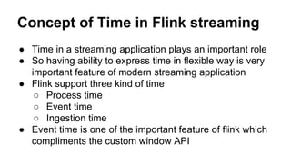 Concept of Time in Flink streaming
● Time in a streaming application plays an important role
● So having ability to express time in flexible way is very
important feature of modern streaming application
● Flink support three kind of time
○ Process time
○ Event time
○ Ingestion time
● Event time is one of the important feature of flink which
compliments the custom window API
 