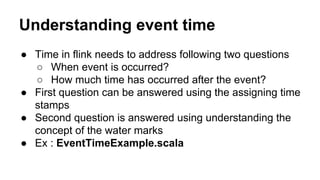Understanding event time
● Time in flink needs to address following two questions
○ When event is occurred?
○ How much time has occurred after the event?
● First question can be answered using the assigning time
stamps
● Second question is answered using understanding the
concept of the water marks
● Ex : EventTimeExample.scala
 
