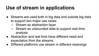 Use of stream in applications
● Streams are used both in big data and outside big data
to support two major use cases
○ Stream as abstraction layer
○ Stream as unbounded data to support real time
analysis
● Abstraction and real time have different need and
expectation from the streams
● Different platforms use stream in different meanings
 