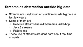 Streams as abstraction outside big data
● Streams are used as an abstraction outside big data in
last few years
● Some of them are
○ Reactive streams like akka-streams, akka-http
○ Java 8 streams
○ RxJava etc
● These use of streams are don't care about real time
analysis
 
