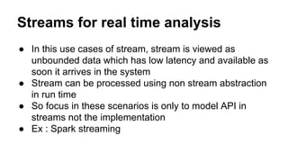 Streams for real time analysis
● In this use cases of stream, stream is viewed as
unbounded data which has low latency and available as
soon it arrives in the system
● Stream can be processed using non stream abstraction
in run time
● So focus in these scenarios is only to model API in
streams not the implementation
● Ex : Spark streaming
 
