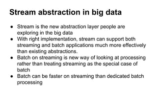 Stream abstraction in big data
● Stream is the new abstraction layer people are
exploring in the big data
● With right implementation, stream can support both
streaming and batch applications much more effectively
than existing abstractions.
● Batch on streaming is new way of looking at processing
rather than treating streaming as the special case of
batch
● Batch can be faster on streaming than dedicated batch
processing
 