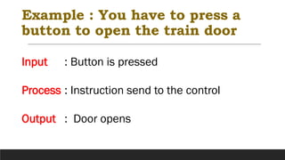 Example : You have to press a
button to open the train door
Input : Button is pressed
Process : Instruction send to the control
Output : Door opens
 