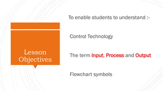 Lesson
Objectives
To enable students to understand :-
Control Technology
The term Input, Process and Output
Flowchart symb...