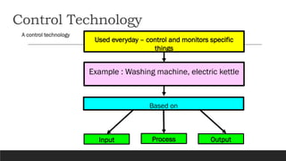 Control Technology
A control technology
Used everyday – control and monitors specific
things
Based on
Input Process Output...