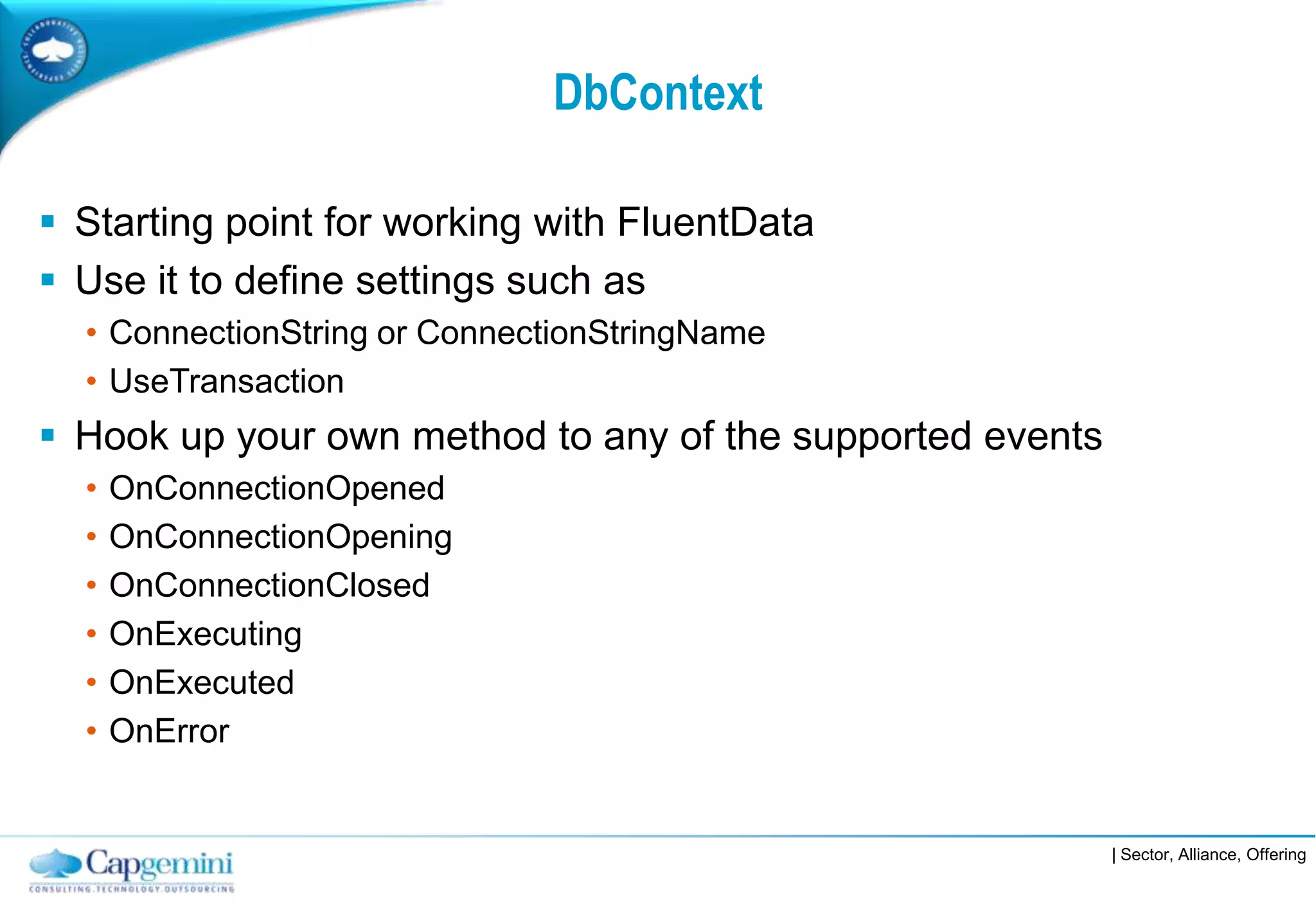 DbContext

 Starting point for working with FluentData
 Use it to define settings such as
  • ConnectionString or ConnectionStringName
  • UseTransaction
 Hook up your own method to any of the supported events
  •   OnConnectionOpened
  •   OnConnectionOpening
  •   OnConnectionClosed
  •   OnExecuting
  •   OnExecuted
  •   OnError


                                                           | Sector, Alliance, Offering
 