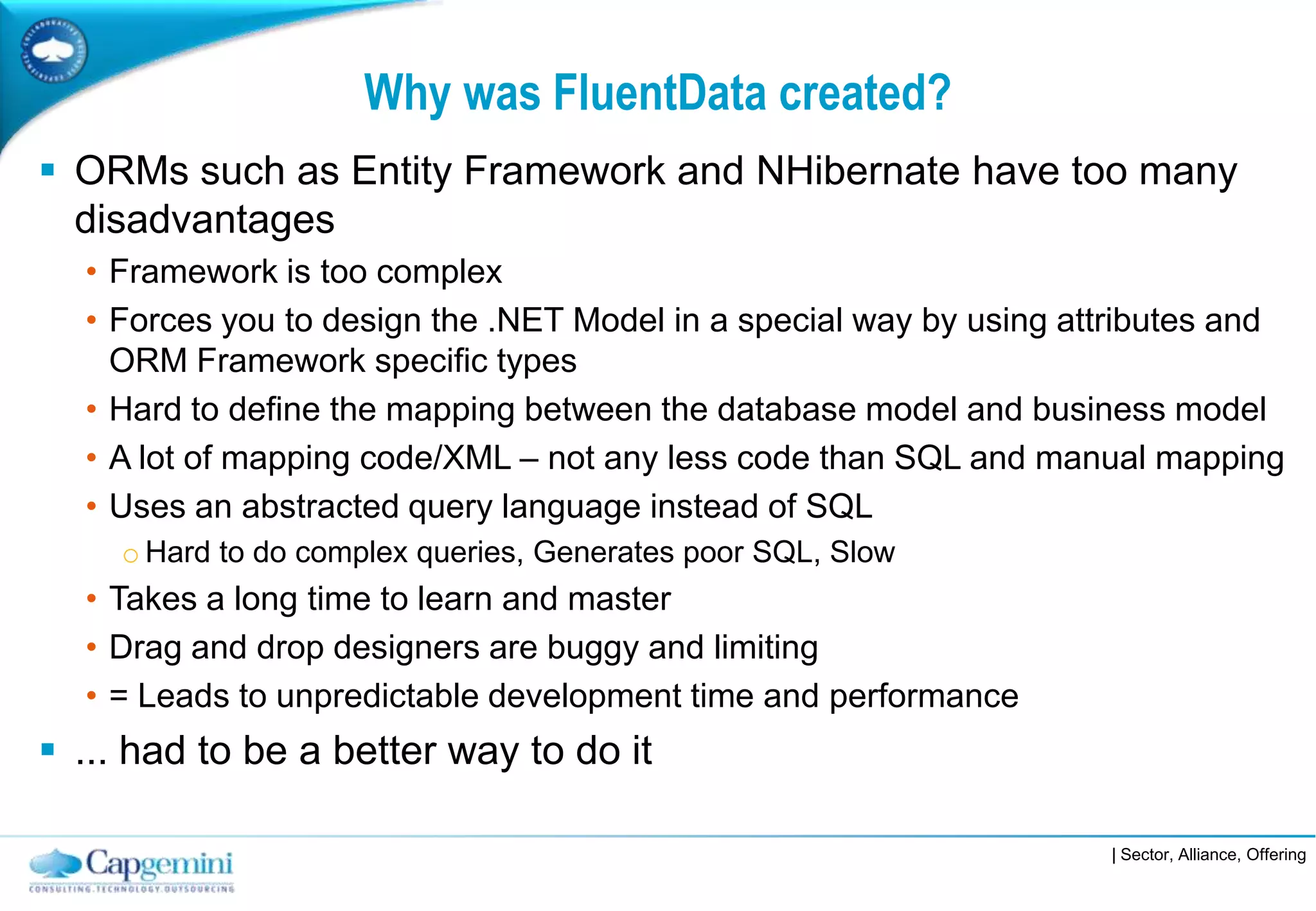 Why was FluentData created?
 ORMs such as Entity Framework and NHibernate have too many
  disadvantages
  • Framework is too complex
  • Forces you to design the .NET Model in a special way by using attributes and
    ORM Framework specific types
  • Hard to define the mapping between the database model and business model
  • A lot of mapping code/XML – not any less code than SQL and manual mapping
  • Uses an abstracted query language instead of SQL
     o Hard to do complex queries, Generates poor SQL, Slow
  • Takes a long time to learn and master
  • Drag and drop designers are buggy and limiting
  • = Leads to unpredictable development time and performance
 ... had to be a better way to do it

                                                                    | Sector, Alliance, Offering
 