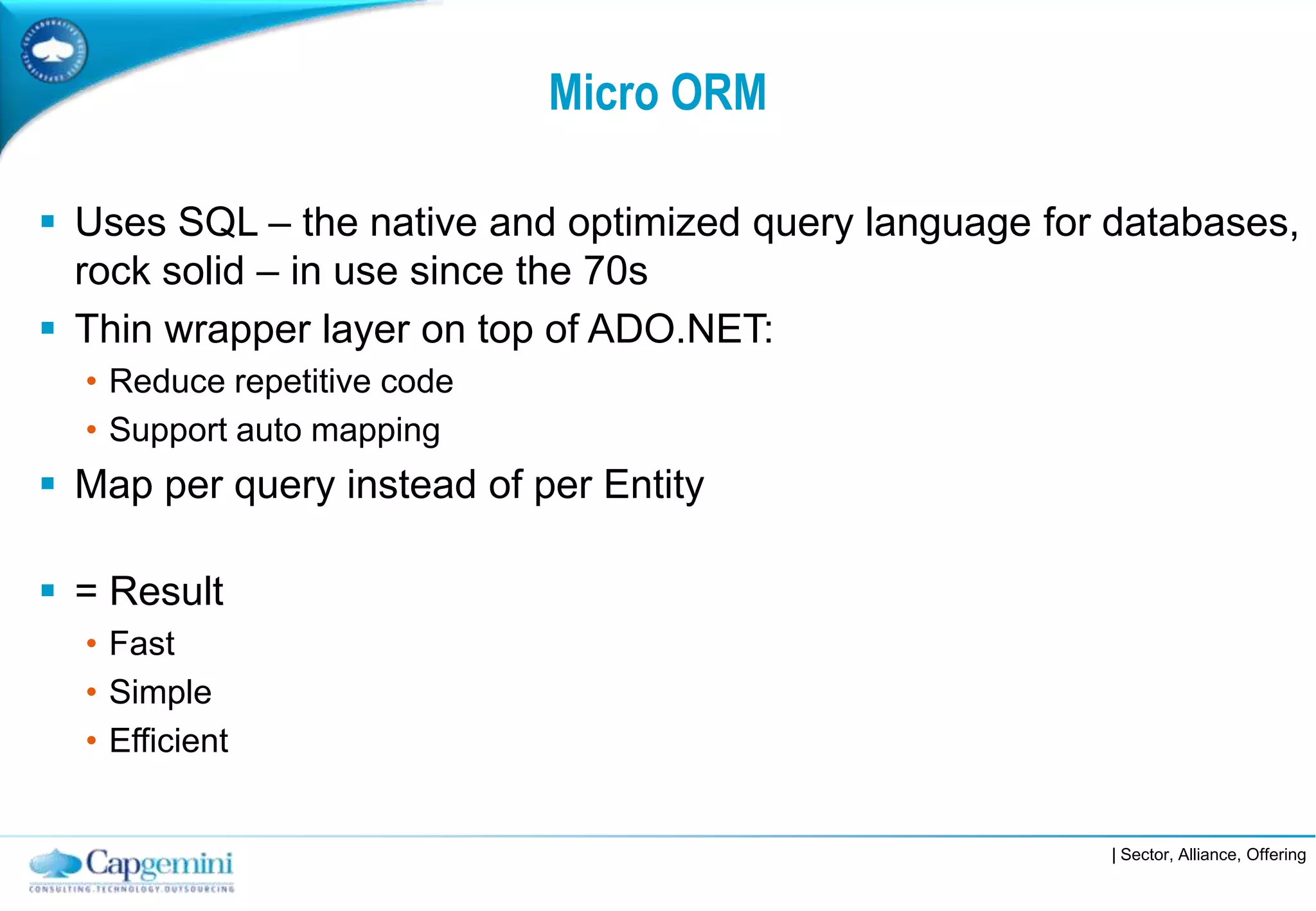 Micro ORM

 Uses SQL – the native and optimized query language for databases,
  rock solid – in use since the 70s
 Thin wrapper layer on top of ADO.NET:
  • Reduce repetitive code
  • Support auto mapping
 Map per query instead of per Entity

 = Result
  • Fast
  • Simple
  • Efficient


                                                        | Sector, Alliance, Offering
 