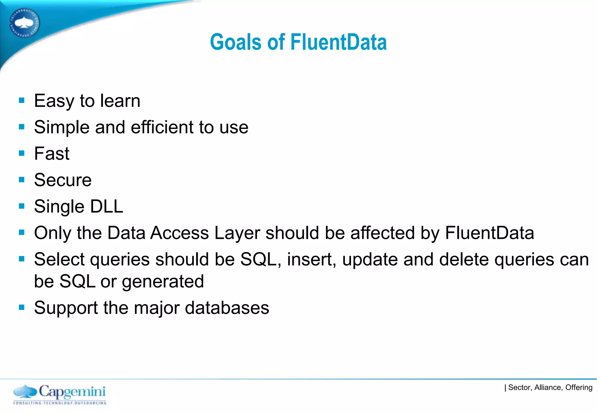 Goals of FluentData

 Easy to learn
 Simple and efficient to use
 Fast
 Secure
 Single DLL
 Only the Data Access Layer should be affected by FluentData
 Select queries should be SQL, insert, update and delete queries can
  be SQL or generated
 Support the major databases



                                                          | Sector, Alliance, Offering
 
