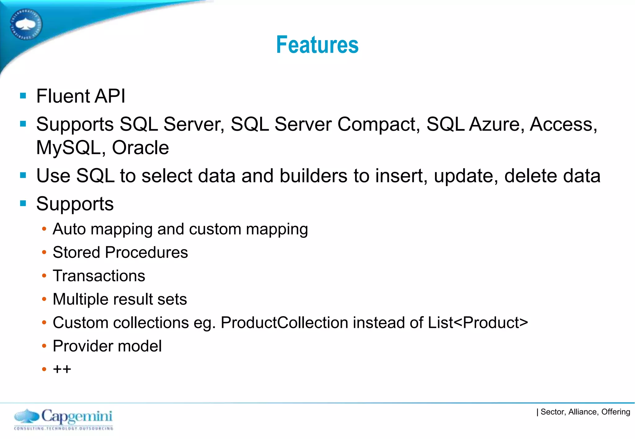 Features

 Fluent API
 Supports SQL Server, SQL Server Compact, SQL Azure, Access,
  MySQL, Oracle
 Use SQL to select data and builders to insert, update, delete data
 Supports
  •   Auto mapping and custom mapping
  •   Stored Procedures
  •   Transactions
  •   Multiple result sets
  •   Custom collections eg. ProductCollection instead of List<Product>
  •   Provider model
  •   ++

                                                                          | Sector, Alliance, Offering
 