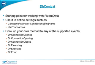 DbContext

 Starting point for working with FluentData
 Use it to define settings such as
  • ConnectionString or ConnectionStringName
  • UseTransaction
 Hook up your own method to any of the supported events
  •   OnConnectionOpened
  •   OnConnectionOpening
  •   OnConnectionClosed
  •   OnExecuting
  •   OnExecuted
  •   OnError


                                                           | Sector, Alliance, Offering
 