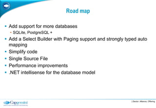 Road map

 Add support for more databases
  • SQLite, PostgreSQL +
 Add a Select Builder with Paging support and strongly typed auto
  mapping
 Simplify code
 Single Source File
 Performance improvements
 .NET intellisense for the database model




                                                          | Sector, Alliance, Offering
 