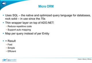 Micro ORM

 Uses SQL – the native and optimized query language for databases,
  rock solid – in use since the 70s
 Thin wrapper layer on top of ADO.NET:
  • Reduce repetitive code
  • Support auto mapping
 Map per query instead of per Entity

 = Result
  • Fast
  • Simple
  • Efficient


                                                        | Sector, Alliance, Offering
 