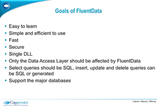 Goals of FluentData

 Easy to learn
 Simple and efficient to use
 Fast
 Secure
 Single DLL
 Only the Data Access Layer should be affected by FluentData
 Select queries should be SQL, insert, update and delete queries can
  be SQL or generated
 Support the major databases



                                                          | Sector, Alliance, Offering
 