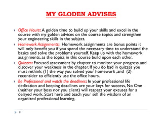 MY GLODEN ADVISESMY GLODEN ADVISES
Office Hours: A golden time to build up your skills and excel in the
course with my golden advices on the course topics and strengthen
your engineering skills in the subject.
Homework Assignments: Homework assignments are bonus points it
will only benefit you if you spend the necessary time to understand the
basics and solve the problems yourself. Keep up with the homework
assignments, as the topics in this course build upon each other.
Quizzes: Focused assessment by chapter to monitor your progress and
discover your weakness in the chapter. If you do bad in quizzes you
must rethink: (1) the way you solved your homework ,and (2)
reconsider to efficiently use the office hours.
Be Professional and watch the deadlines: In your professional life
dedication and keeping deadlines are your keys for success, No One
(neither your boss nor you client) will respect your excuses for a
delayed work. Start here and teach your self the wisdom of an
organized professional learning.
11
 