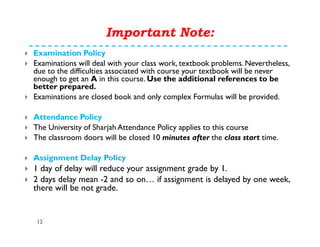 Examination Policy
Examinations will deal with your class work, textbook problems. Nevertheless,
due to the difficulties associated with course your textbook will be never
enough to get an A in this course. Use the additional references to be
better prepared.
Examinations are closed book and only complex Formulas will be provided.
Attendance Policy
The University of Sharjah Attendance Policy applies to this course
The classroom doors will be closed 10 minutes after the class start time.
Assignment Delay Policy
1 day of delay will reduce your assignment grade by 1.
2 days delay mean -2 and so on… if assignment is delayed by one week,
there will be not grade.
Important Note:
12
 