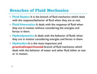 Branches of Fluid Mechanics
15
Fluid Statics: It is the branch of fluid mechanics which deals
with the response/behavior of fluid when they are at rest.
Fluid kinematics: It deals with the response of fluid when
they are in motion without considering the energies and
forces in them.
Hydrodynamics: It deals with the behavior of fluids when
they are in motion considering energies and forces in them.
Hydraulics: It is the most important and
practical/experimental branch of fluid mechanics which
deals with the behavior of water and other fluid either at rest
or in motion.
 