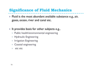 Significance of Fluid Mechanics
16
Fluid is the most abundant available substance e.g., air,
gases, ocean, river and canal etc.
It provides basis for other subjects e.g.,
Public health/environmental engineering
Hydraulic Engineering
Irrigation Engineering
Coastal engineering
etc etc
 