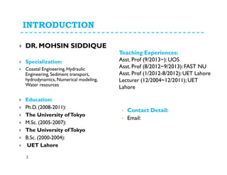 INTRODUCTION
DR. MOHSIN SIDDIQUE
Specialization:
Coastal Engineering, Hydraulic
Engineering, Sediment transport,
hydrodynamics, Numerical modeling,
Water resources
Education:
Ph.D. (2008-2011):
The University ofTokyo
M.Sc. (2005-2007):
The University ofTokyo
B.Sc. (2000-2004):
UET Lahore
Teaching Experiences:
Asst. Prof (9/2013~): UOS
Asst. Prof (8/2012~9/2013): FAST NU
Asst. Prof (1/2012-8/2012): UET Lahore
Lecturer (12/2004~12/2011); UET
Lahore
• Contact Detail:
• Email:
2
 