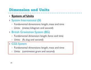 Dimension and Units
20
System of Units
System International (SI)
Fundamental dimensions: length, mass and time
Units: (meter, kilogram and second)
British Gravitation System (BG)
Fundamental dimension: length, force and time
Units: (ft, slug and second)
CGS System
Fundamental dimensions: length, mass and time
Units: (centimeter, gram and second)
 