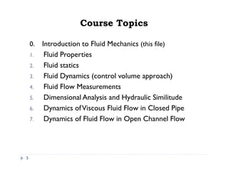 Course Topics
0. Introduction to Fluid Mechanics (this file)
1. Fluid Properties
2. Fluid statics
3. Fluid Dynamics (control volume approach)
4. Fluid Flow Measurements
5. Dimensional Analysis and Hydraulic Similitude
6. Dynamics ofViscous Fluid Flow in Closed Pipe
7. Dynamics of Fluid Flow in Open Channel Flow
5
 