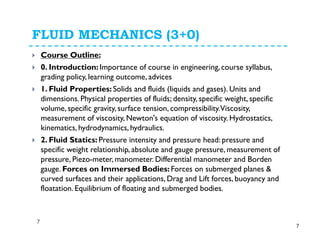 FLUID MECHANICS (3+0)
Course Outline:
0. Introduction: Importance of course in engineering, course syllabus,
grading policy, learning outcome, advices
1. Fluid Properties: Solids and fluids (liquids and gases). Units and
dimensions. Physical properties of fluids; density, specific weight, specific
volume, specific gravity, surface tension, compressibility.Viscosity,
measurement of viscosity, Newton's equation of viscosity. Hydrostatics,
kinematics, hydrodynamics, hydraulics.
2. Fluid Statics: Pressure intensity and pressure head: pressure and
specific weight relationship, absolute and gauge pressure, measurement of
pressure, Piezo-meter, manometer. Differential manometer and Borden
gauge. Forces on Immersed Bodies: Forces on submerged planes &
curved surfaces and their applications, Drag and Lift forces, buoyancy and
floatation. Equilibrium of floating and submerged bodies.
7
7
 
