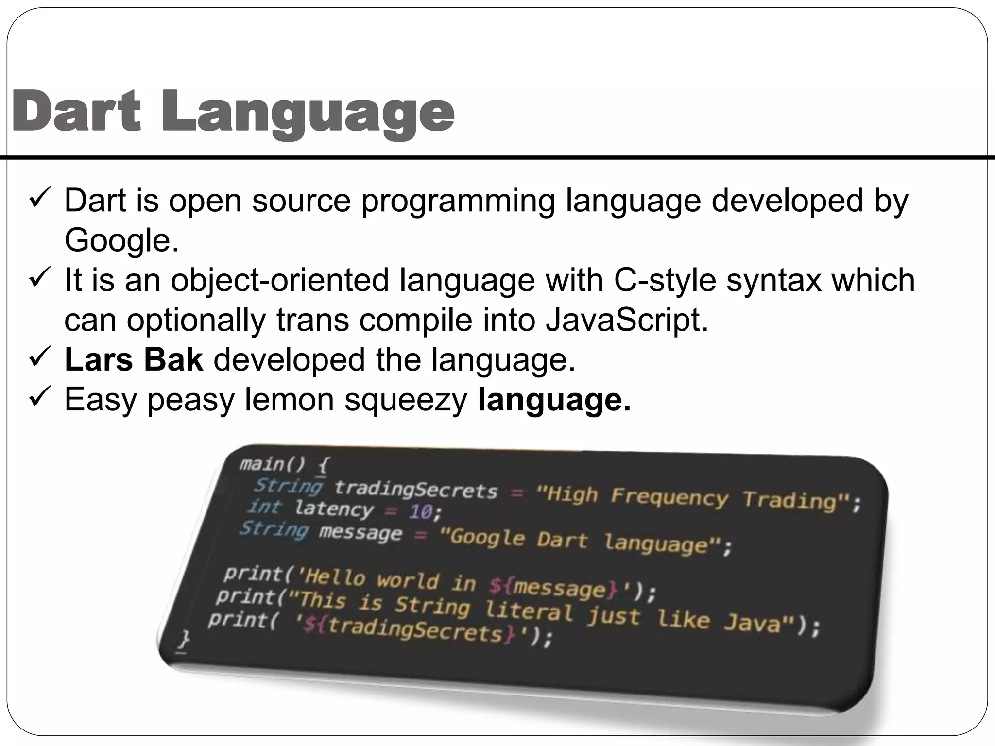 Dart Language
 Dart is open source programming language developed by
Google.
 It is an object-oriented language with C-style syntax which
can optionally trans compile into JavaScript.
 Lars Bak developed the language.
 Easy peasy lemon squeezy language.
 