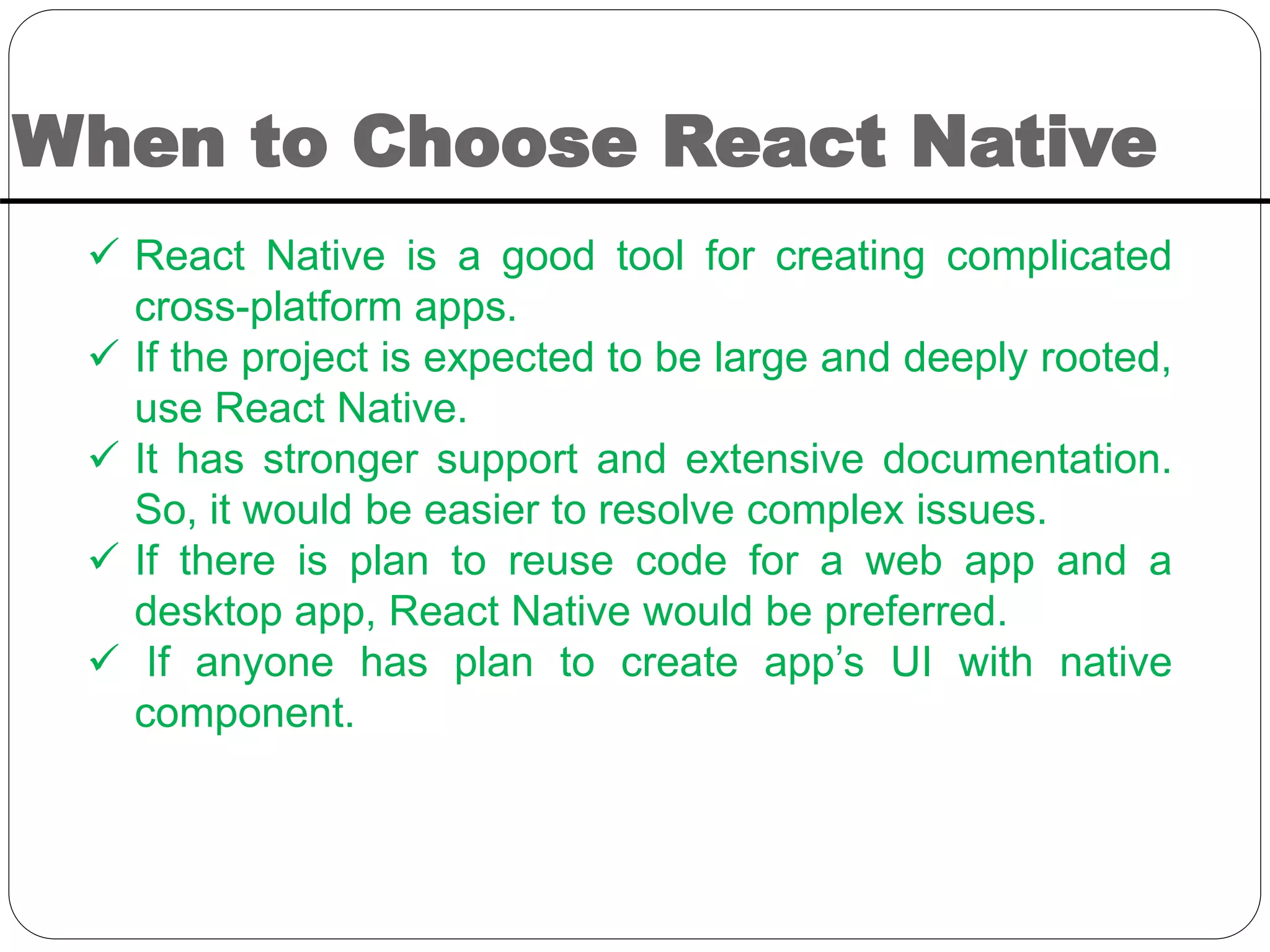 When to Choose React Native
 React Native is a good tool for creating complicated
cross-platform apps.
 If the project is expected to be large and deeply rooted,
use React Native.
 It has stronger support and extensive documentation.
So, it would be easier to resolve complex issues.
 If there is plan to reuse code for a web app and a
desktop app, React Native would be preferred.
 If anyone has plan to create app’s UI with native
component.
 