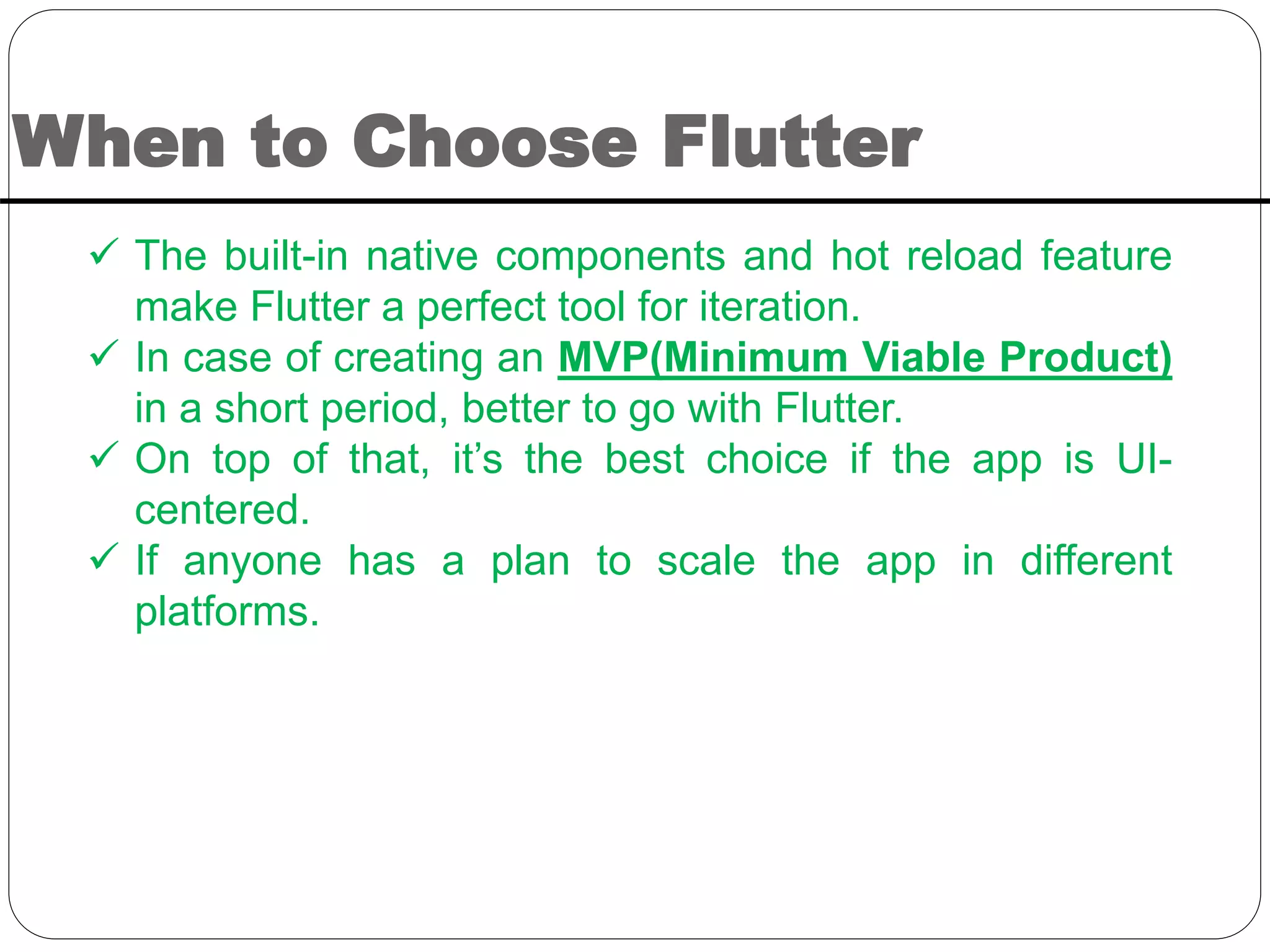 When to Choose Flutter
 The built-in native components and hot reload feature
make Flutter a perfect tool for iteration.
 In case of creating an MVP(Minimum Viable Product)
in a short period, better to go with Flutter.
 On top of that, it’s the best choice if the app is UI-
centered.
 If anyone has a plan to scale the app in different
platforms.
 