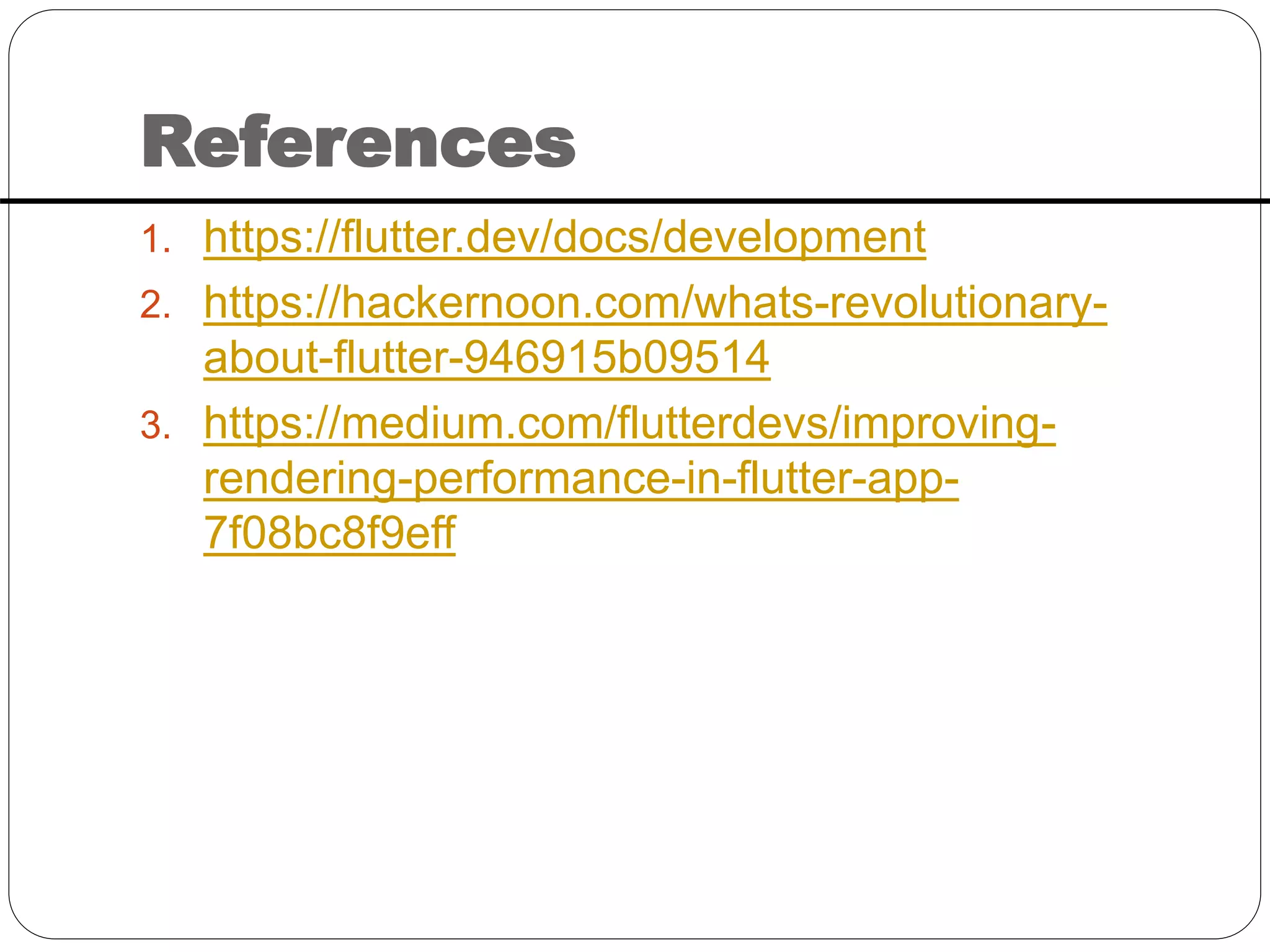 References
1. https://flutter.dev/docs/development
2. https://hackernoon.com/whats-revolutionary-
about-flutter-946915b09514
3. https://medium.com/flutterdevs/improving-
rendering-performance-in-flutter-app-
7f08bc8f9eff
 