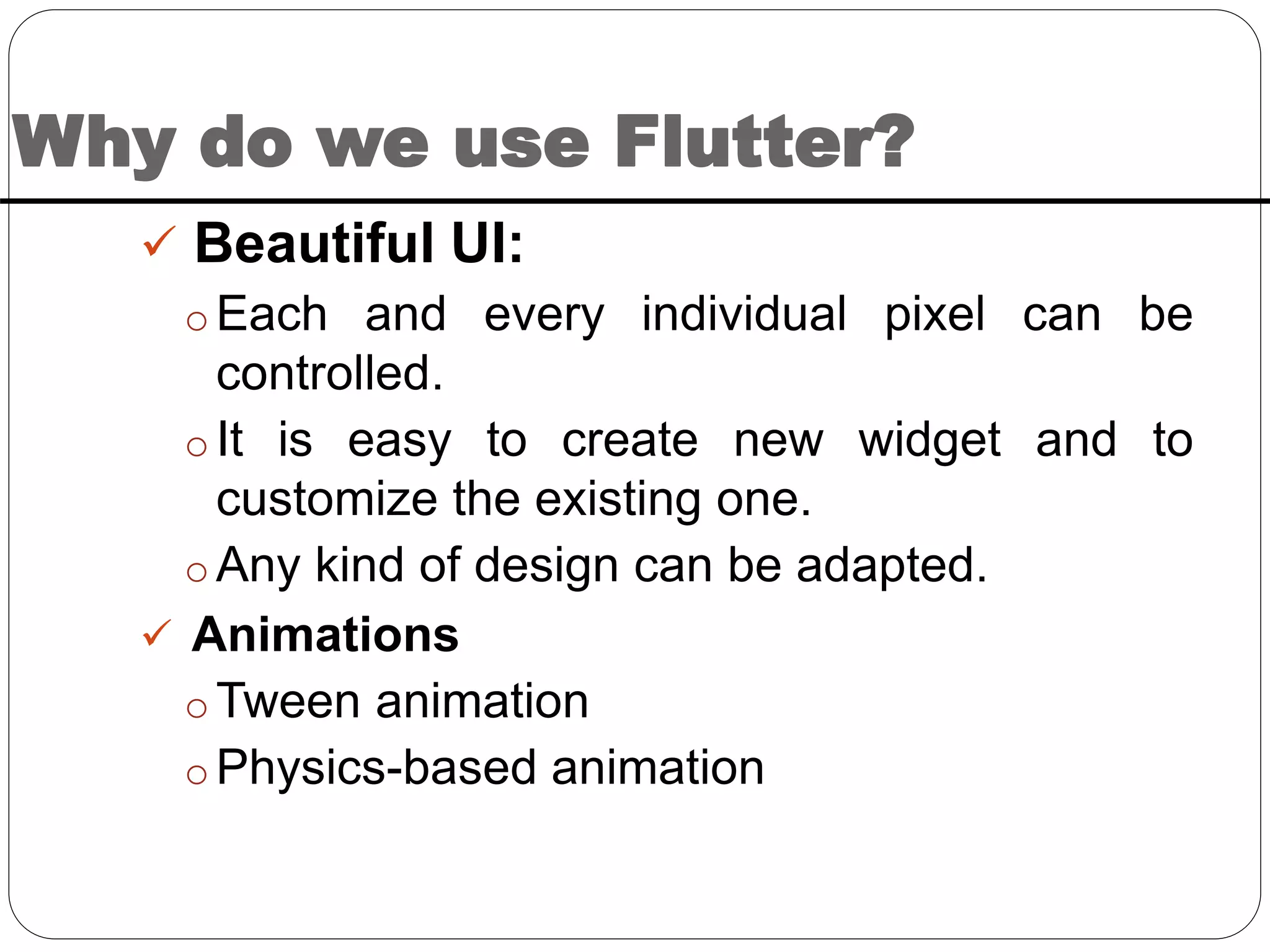 Why do we use Flutter?
 Beautiful UI:
o Each and every individual pixel can be
controlled.
o It is easy to create new widget and to
customize the existing one.
o Any kind of design can be adapted.
 Animations
o Tween animation
o Physics-based animation
 