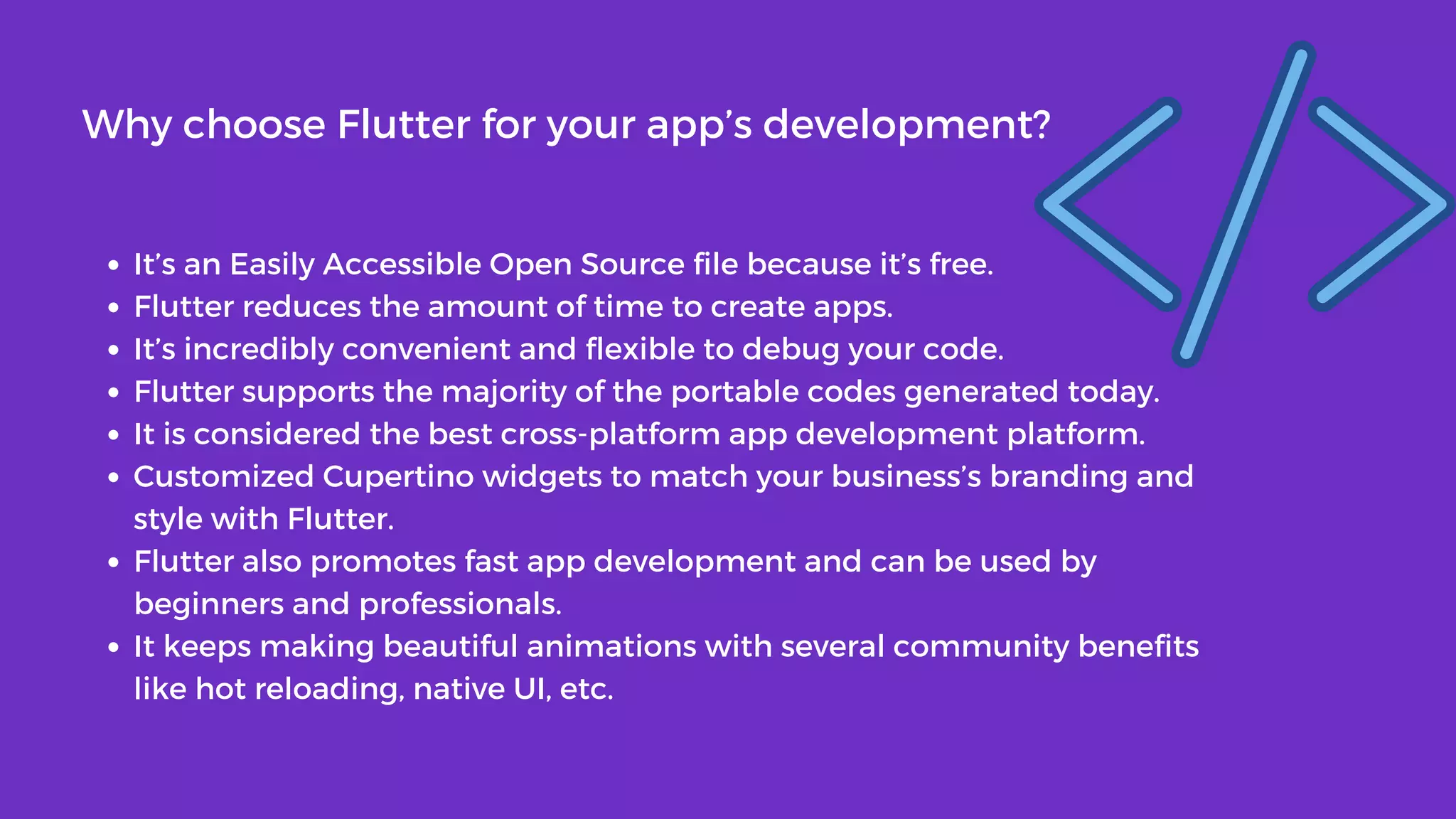 It’s an Easily Accessible Open Source file because it’s free.
Flutter reduces the amount of time to create apps.
It’s incredibly convenient and flexible to debug your code.
Flutter supports the majority of the portable codes generated today.
It is considered the best cross-platform app development platform.
Customized Cupertino widgets to match your business’s branding and
style with Flutter.
Flutter also promotes fast app development and can be used by
beginners and professionals.
It keeps making beautiful animations with several community benefits
like hot reloading, native UI, etc.
Why choose Flutter for your app’s development?
 